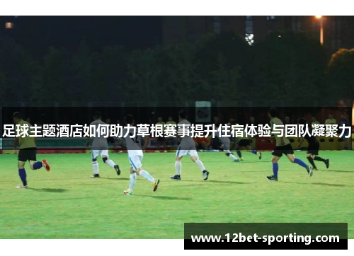 足球主题酒店如何助力草根赛事提升住宿体验与团队凝聚力