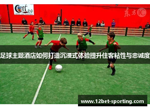 足球主题酒店如何打造沉浸式体验提升住客粘性与忠诚度